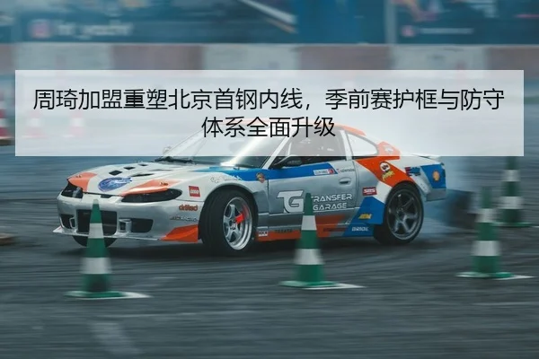 周琦加盟重塑北京首钢内线，季前赛护框与防守体系全面升级